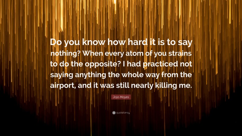 Jojo Moyes Quote: “Do you know how hard it is to say nothing? When every atom of you strains to do the opposite? I had practiced not saying anything the whole way from the airport, and it was still nearly killing me.”