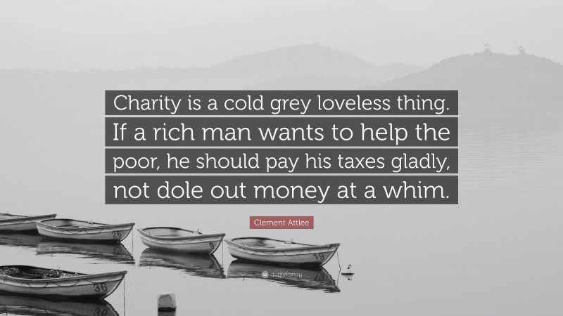 Clement Attlee Quote: “Charity is a cold grey loveless thing. If a rich man wants to help the poor, he should pay his taxes gladly, not dole out money at a whim.”