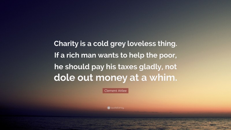 Clement Attlee Quote: “Charity is a cold grey loveless thing. If a rich man wants to help the poor, he should pay his taxes gladly, not dole out money at a whim.”