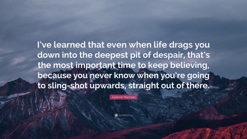 Julianne MacLean Quote: “I’ve learned that even when life drags you down into the deepest pit of despair, that’s the most important time to keep believing, because you never know when you’re going to sling-shot upwards, straight out of there.”