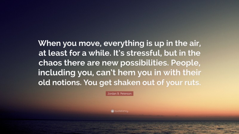 Jordan B. Peterson Quote: “When you move, everything is up in the air, at least for a while. It’s stressful, but in the chaos there are new possibilities. People, including you, can’t hem you in with their old notions. You get shaken out of your ruts.”