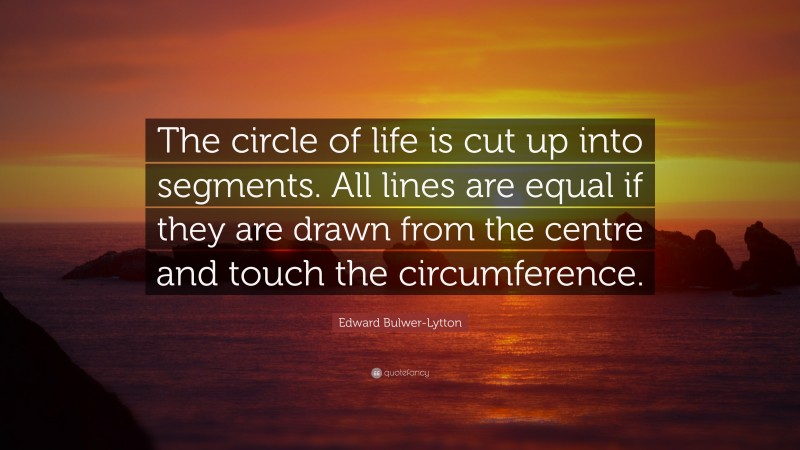 Edward Bulwer-Lytton Quote: “The circle of life is cut up into segments. All lines are equal if they are drawn from the centre and touch the circumference.”