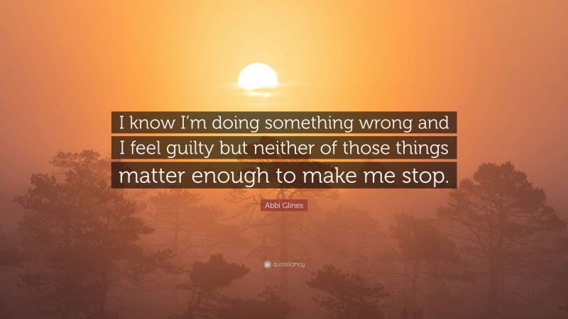 Abbi Glines Quote: “I know I’m doing something wrong and I feel guilty but neither of those things matter enough to make me stop.”