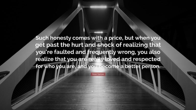 Peter Yarrow Quote: “Such honesty comes with a price, but when you get past the hurt and shock of realizing that you’re faulted and frequently wrong, you also realize that you are really loved and respected for who you are, and you become a better person.”