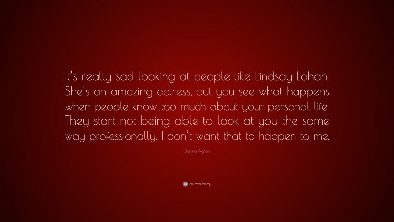 Dianna Agron Quote: “It’s really sad looking at people like Lindsay Lohan. She’s an amazing actress, but you see what happens when people know too much about your personal life. They start not being able to look at you the same way professionally. I don’t want that to happen to me.”