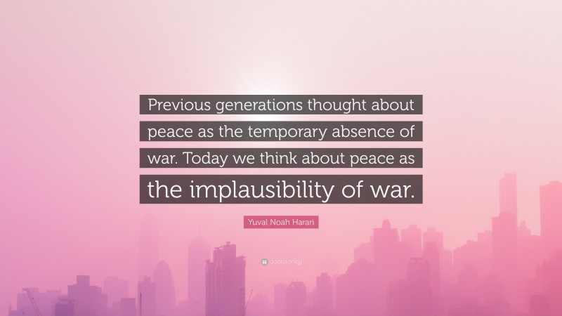 Yuval Noah Harari Quote: “Previous generations thought about peace as the temporary absence of war. Today we think about peace as the implausibility of war.”