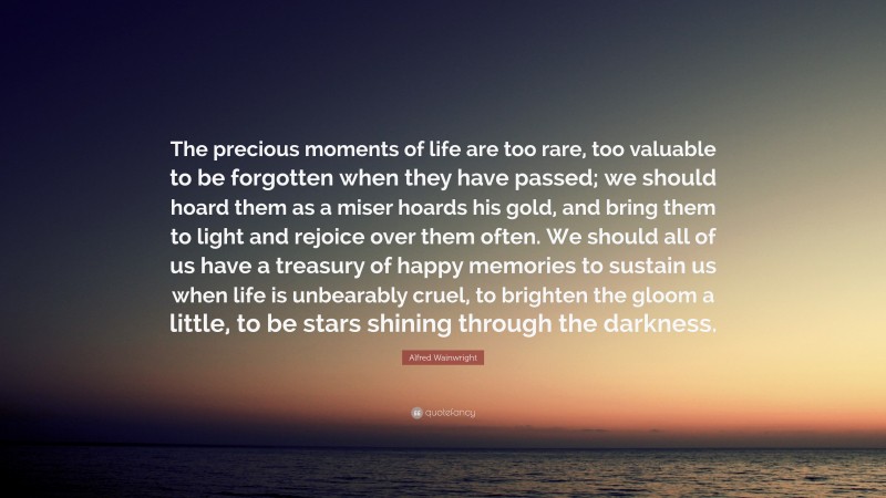 Alfred Wainwright Quote: “The precious moments of life are too rare, too valuable to be forgotten when they have passed; we should hoard them as a miser hoards his gold, and bring them to light and rejoice over them often. We should all of us have a treasury of happy memories to sustain us when life is unbearably cruel, to brighten the gloom a little, to be stars shining through the darkness.”