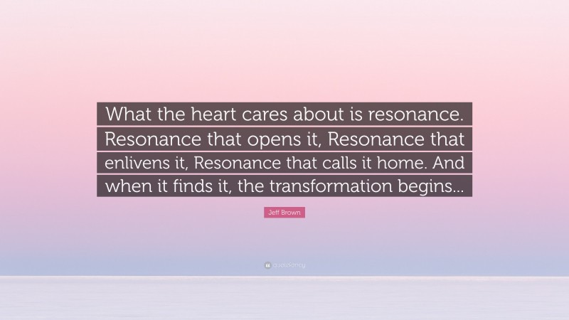 Jeff Brown Quote: “What the heart cares about is resonance. Resonance that opens it, Resonance that enlivens it, Resonance that calls it home. And when it finds it, the transformation begins...”