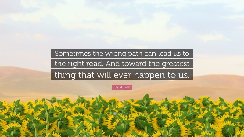 Jay McLean Quote: “Sometimes the wrong path can lead us to the right road. And toward the greatest thing that will ever happen to us.”
