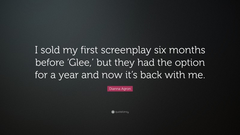 Dianna Agron Quote: “I sold my first screenplay six months before ‘Glee,’ but they had the option for a year and now it’s back with me.”