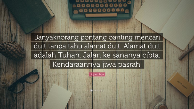 Sujiwo Tejo Quote: “Banyaknorang pontang oanting mencari duit tanpa tahu alamat duit. Alamat duit adalah Tuhan. Jalan ke sananya cibta. Kendaraannya jiwa pasrah.”