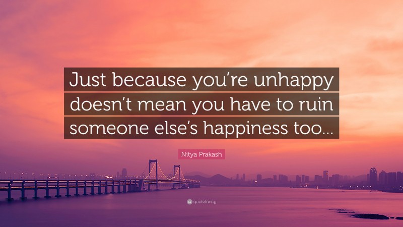 Nitya Prakash Quote: “Just because you’re unhappy doesn’t mean you have to ruin someone else’s happiness too...”