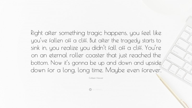 Colleen Hoover Quote: “Right after something tragic happens, you feel like you’ve fallen off a cliff. But after the tragedy starts to sink in, you realize you didn’t fall off a cliff. You’re on an eternal roller coaster that just reached the bottom. Now it’s gonna be up and down and upside down for a long, long time. Maybe even forever.”