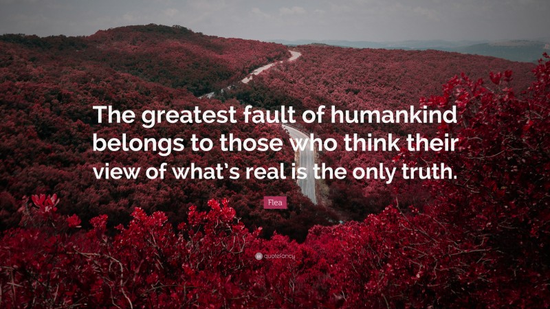 Flea Quote: “The greatest fault of humankind belongs to those who think their view of what’s real is the only truth.”