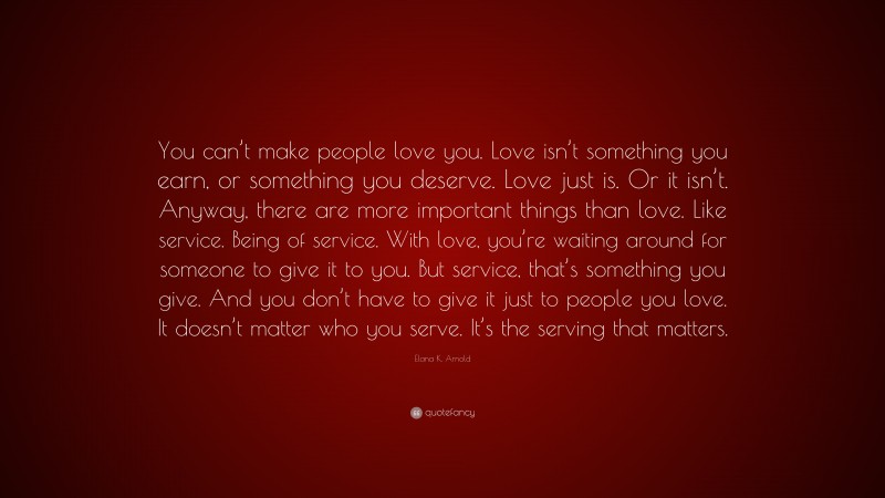 Elana K. Arnold Quote: “You can’t make people love you. Love isn’t something you earn, or something you deserve. Love just is. Or it isn’t. Anyway, there are more important things than love. Like service. Being of service. With love, you’re waiting around for someone to give it to you. But service, that’s something you give. And you don’t have to give it just to people you love. It doesn’t matter who you serve. It’s the serving that matters.”