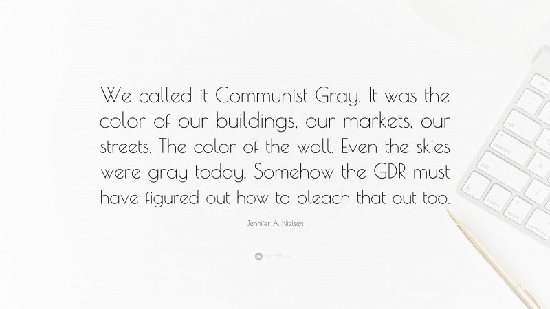 Jennifer A. Nielsen Quote: “We called it Communist Gray. It was the color of our buildings, our markets, our streets. The color of the wall. Even the skies were gray today. Somehow the GDR must have figured out how to bleach that out too.”