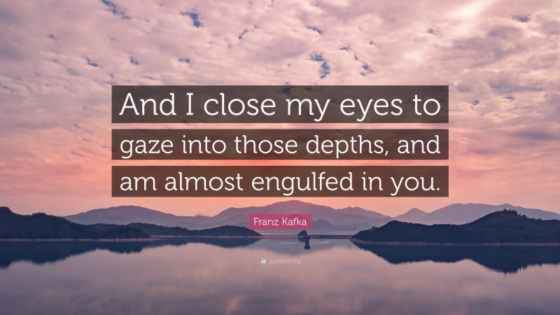 Franz Kafka Quote: “And I close my eyes to gaze into those depths, and am almost engulfed in you.”