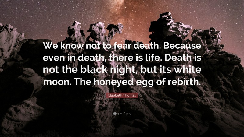 Elisabeth Thomas Quote: “We know not to fear death. Because even in death, there is life. Death is not the black night, but its white moon. The honeyed egg of rebirth.”