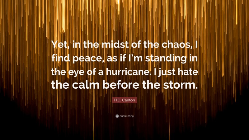 H.D. Carlton Quote: “Yet, in the midst of the chaos, I find peace, as if I’m standing in the eye of a hurricane. I just hate the calm before the storm.”