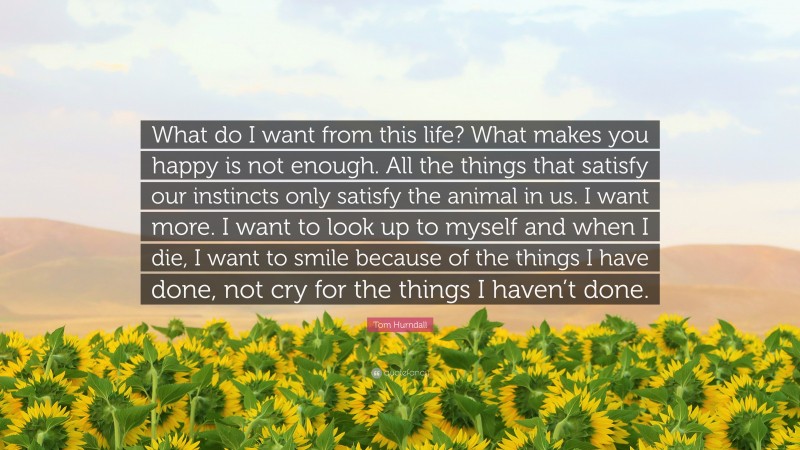 Tom Hurndall Quote: “What do I want from this life? What makes you happy is not enough. All the things that satisfy our instincts only satisfy the animal in us. I want more. I want to look up to myself and when I die, I want to smile because of the things I have done, not cry for the things I haven’t done.”