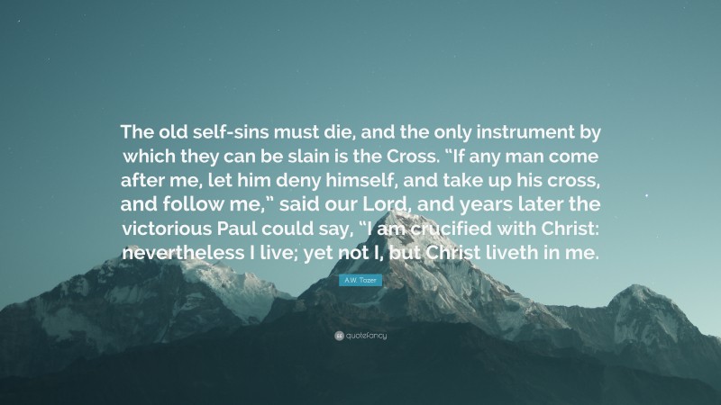 A.W. Tozer Quote: “The old self-sins must die, and the only instrument by which they can be slain is the Cross. “If any man come after me, let him deny himself, and take up his cross, and follow me,” said our Lord, and years later the victorious Paul could say, “I am crucified with Christ: nevertheless I live; yet not I, but Christ liveth in me.”