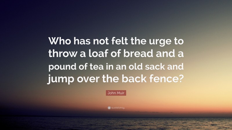 John Muir Quote: “Who has not felt the urge to throw a loaf of bread and a pound of tea in an old sack and jump over the back fence?”