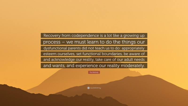 Pia Mellody Quote: “Recovery from codependence is a lot like a growing up process – we must learn to do the things our dysfunctional parents did not teach us to do: appropriately esteem ourselves, set functional boundaries, be aware of and acknowledge our reality, take care of our adult needs and wants, and experience our reality moderately.”
