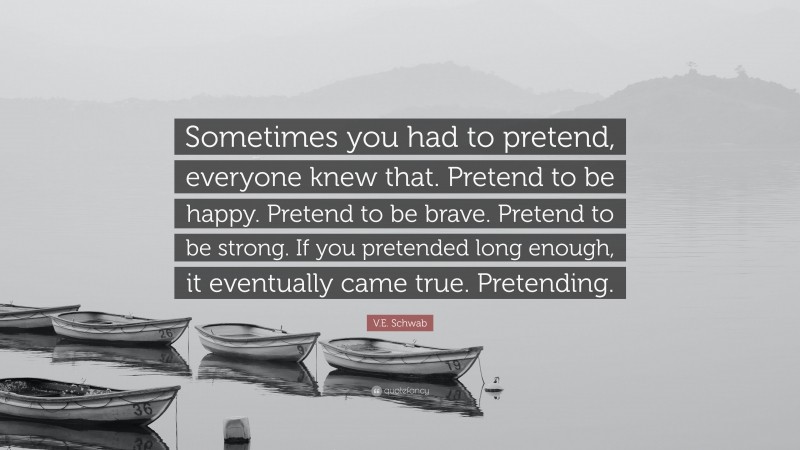 V.E. Schwab Quote: “Sometimes you had to pretend, everyone knew that. Pretend to be happy. Pretend to be brave. Pretend to be strong. If you pretended long enough, it eventually came true. Pretending.”
