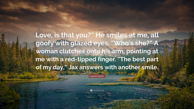 Lauren Asher Quote: “Love, is that you?” He smiles at me, all goofy with glazed eyes. “Who’s she?” A woman clutches onto his arm, pointing at me with a red-tipped finger. “The best part of my day,” Jax answers with another smile.”