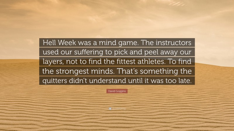 David Goggins Quote: “Hell Week was a mind game. The instructors used our suffering to pick and peel away our layers, not to find the fittest athletes. To find the strongest minds. That’s something the quitters didn’t understand until it was too late.”