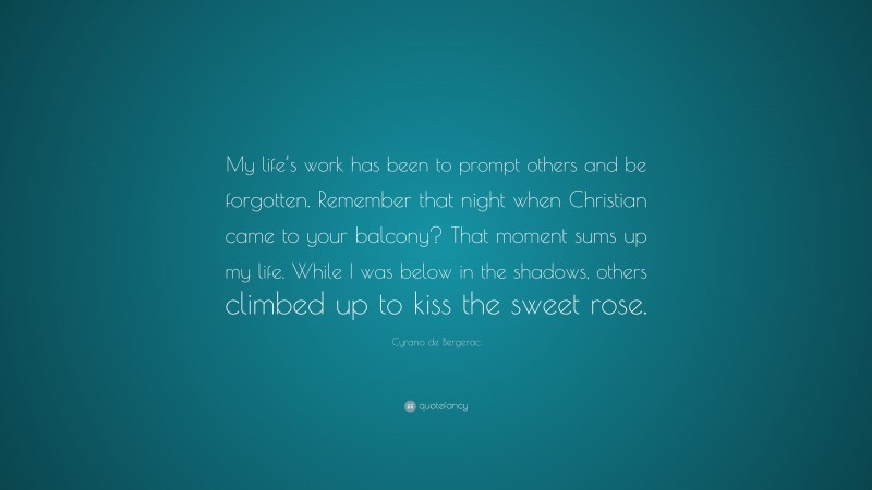 Cyrano de Bergerac Quote: “My life’s work has been to prompt others and be forgotten. Remember that night when Christian came to your balcony? That moment sums up my life. While I was below in the shadows, others climbed up to kiss the sweet rose.”