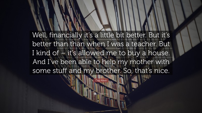 Clay Aiken Quote: “Well, financially it’s a little bit better. But it’s better than than when I was a teacher. But I kind of – it’s allowed me to buy a house. And I’ve been able to help my mother with some stuff and my brother. So, that’s nice.”