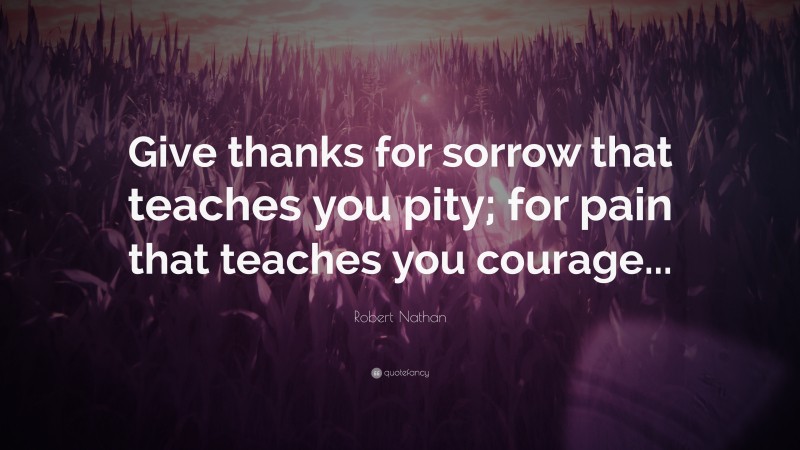 Robert Nathan Quote: “Give thanks for sorrow that teaches you pity; for pain that teaches you courage...”