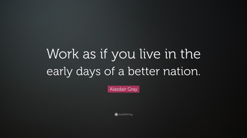 Alasdair Gray Quote: “Work as if you live in the early days of a better nation.”