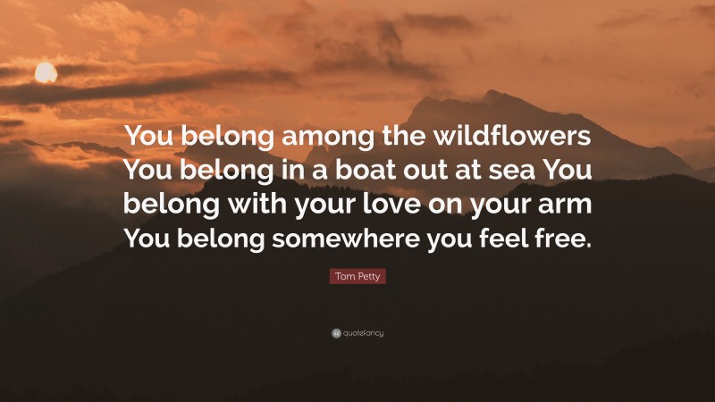 Tom Petty Quote: “You belong among the wildflowers You belong in a boat out at sea You belong with your love on your arm You belong somewhere you feel free.”