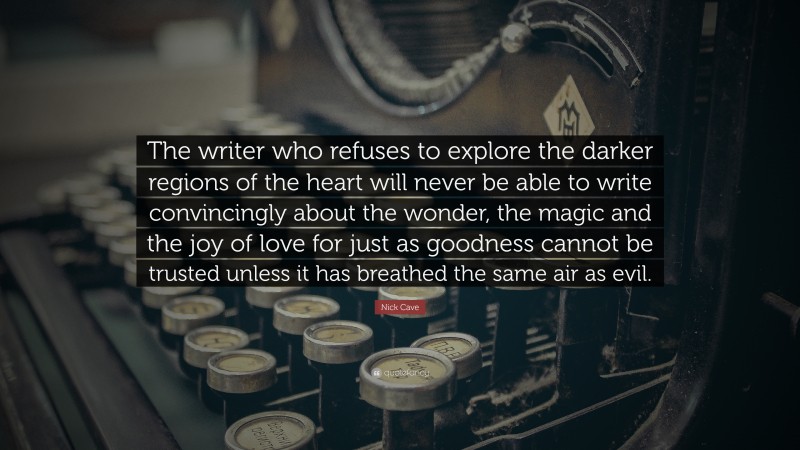Nick Cave Quote: “The writer who refuses to explore the darker regions of the heart will never be able to write convincingly about the wonder, the magic and the joy of love for just as goodness cannot be trusted unless it has breathed the same air as evil.”