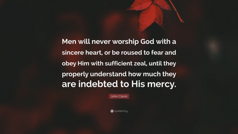 John Calvin Quote: “Men will never worship God with a sincere heart, or be roused to fear and obey Him with sufficient zeal, until they properly understand how much they are indebted to His mercy.”