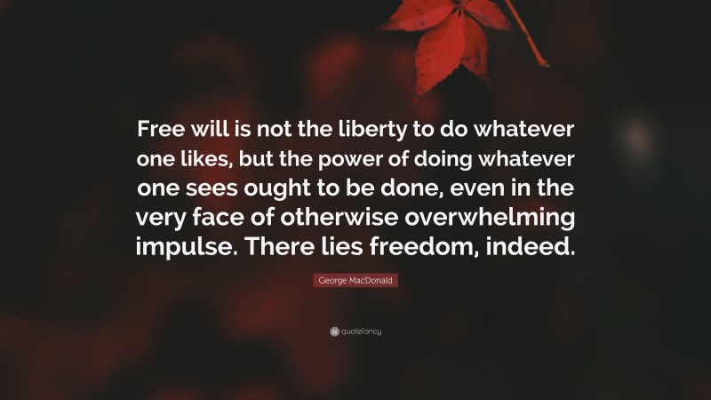 George MacDonald Quote: “Free will is not the liberty to do whatever one likes, but the power of doing whatever one sees ought to be done, even in the very face of otherwise overwhelming impulse. There lies freedom, indeed.”