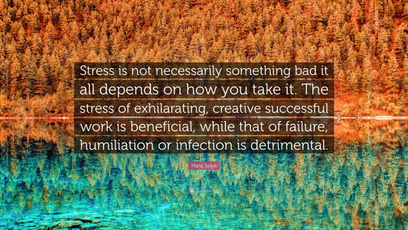 Hans Selye Quote: “Stress is not necessarily something bad it all depends on how you take it. The stress of exhilarating, creative successful work is beneficial, while that of failure, humiliation or infection is detrimental.”