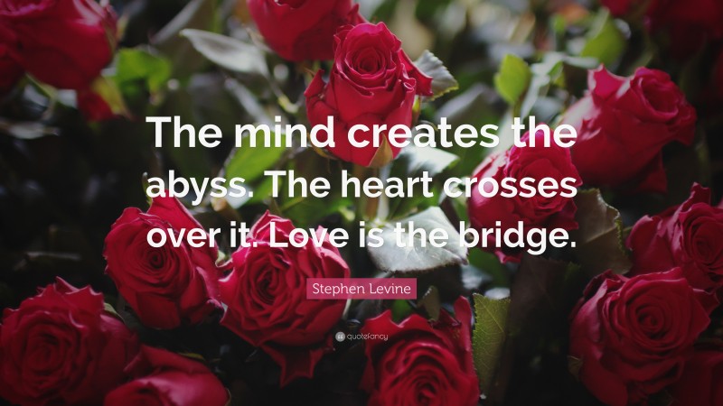 Stephen Levine Quote: “The mind creates the abyss. The heart crosses over it. Love is the bridge.”