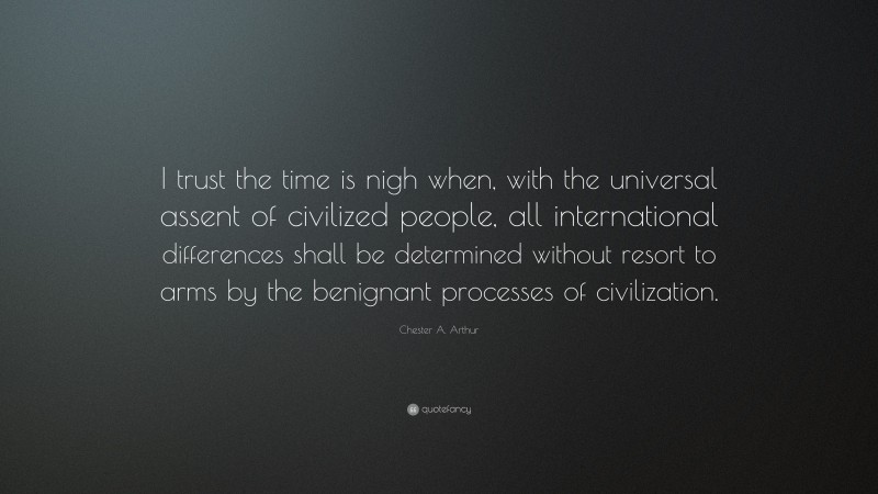 Chester A. Arthur Quote: “I trust the time is nigh when, with the universal assent of civilized people, all international differences shall be determined without resort to arms by the benignant processes of civilization.”