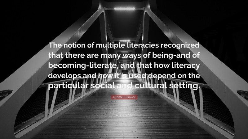 Jerome S. Bruner Quote: “The notion of multiple literacies recognized that there are many ways of being-and of becoming-literate, and that how literacy develops and how it is used depend on the particular social and cultural setting.”