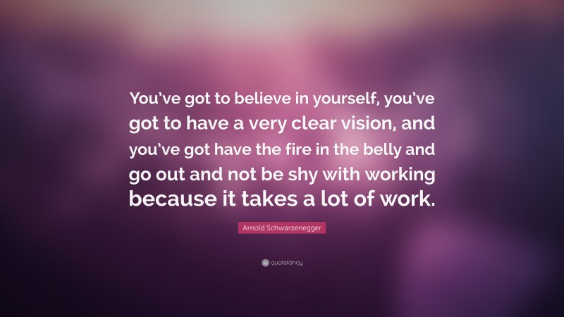 Arnold Schwarzenegger Quote: “You’ve got to believe in yourself, you’ve got to have a very clear vision, and you’ve got have the fire in the belly and go out and not be shy with working because it takes a lot of work.”