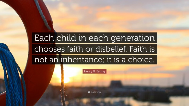 Henry B. Eyring Quote: “Each child in each generation chooses faith or disbelief. Faith is not an inheritance; it is a choice.”
