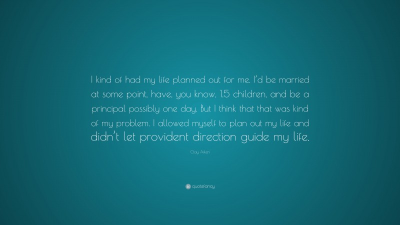 Clay Aiken Quote: “I kind of had my life planned out for me. I’d be married at some point, have, you know, 1.5 children, and be a principal possibly one day. But I think that that was kind of my problem. I allowed myself to plan out my life and didn’t let provident direction guide my life.”