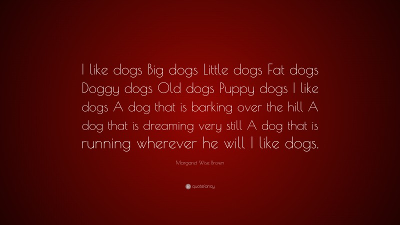 Margaret Wise Brown Quote: “I like dogs Big dogs Little dogs Fat dogs Doggy dogs Old dogs Puppy dogs I like dogs A dog that is barking over the hill A dog that is dreaming very still A dog that is running wherever he will I like dogs.”