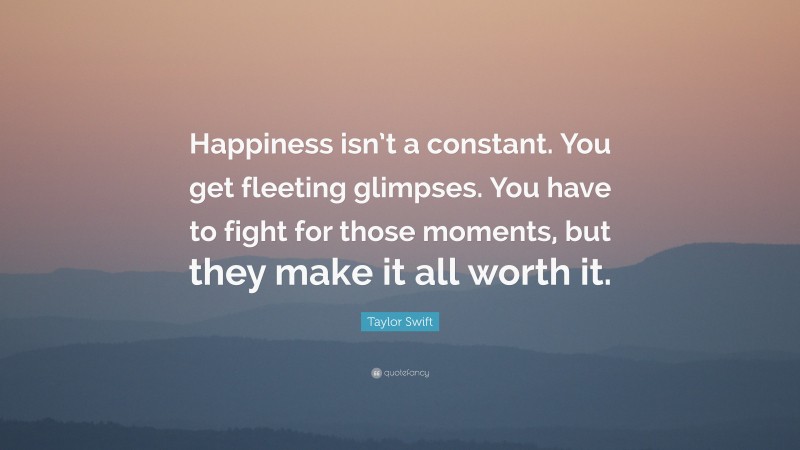 Taylor Swift Quote: “Happiness isn’t a constant. You get fleeting glimpses. You have to fight for those moments, but they make it all worth it.”