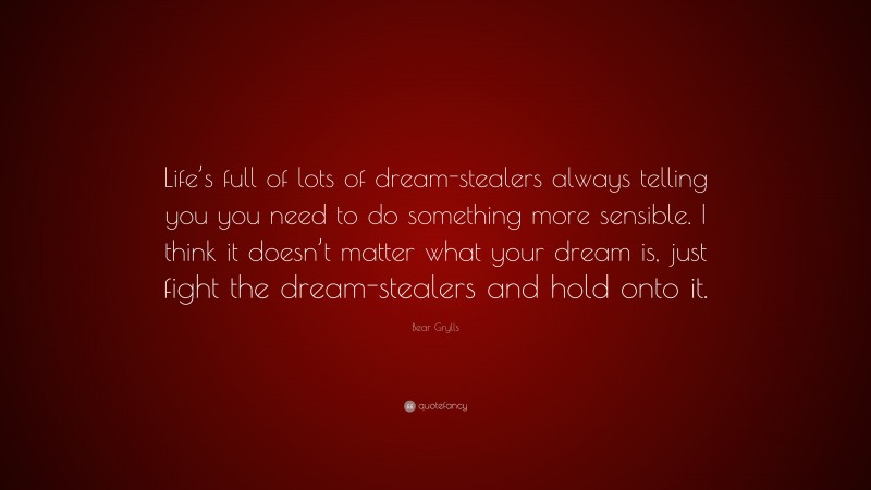 Bear Grylls Quote: “Life’s full of lots of dream-stealers always telling you you need to do something more sensible. I think it doesn’t matter what your dream is, just fight the dream-stealers and hold onto it.”