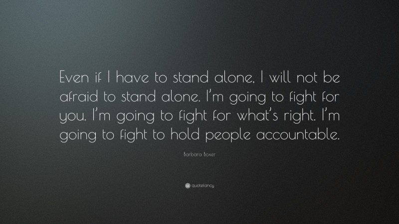 Barbara Boxer Quote: “Even if I have to stand alone, I will not be afraid to stand alone. I’m going to fight for you. I’m going to fight for what’s right. I’m going to fight to hold people accountable.”