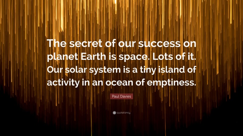 Paul Davies Quote: “The secret of our success on planet Earth is space. Lots of it. Our solar system is a tiny island of activity in an ocean of emptiness.”